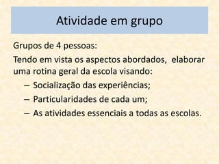Atividade em grupo
Grupos de 4 pessoas:
Tendo em vista os aspectos abordados, elaborar
uma rotina geral da escola visando:
  – Socialização das experiências;
  – Particularidades de cada um;
  – As atividades essenciais a todas as escolas.
 
