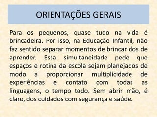 ORIENTAÇÕES GERAIS
Para os pequenos, quase tudo na vida é
brincadeira. Por isso, na Educação Infantil, não
faz sentido separar momentos de brincar dos de
aprender. Essa simultaneidade pede que
espaços e rotina da escola sejam planejados de
modo a proporcionar multiplicidade de
experiências e contato com todas as
linguagens, o tempo todo. Sem abrir mão, é
claro, dos cuidados com segurança e saúde.
 