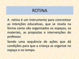 ROTINA
A rotina é um instrumento para concretizar
as intenções educativas, que se revela na
forma como são organizados os espaços, os
materiais, as propostas e intervenções do
professor.
Sendo uma sequência de ações que dá
condições para que a criança se organize no
espaço e no tempo.
 