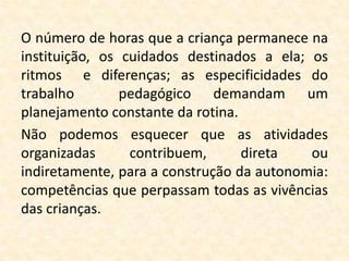 O número de horas que a criança permanece na
instituição, os cuidados destinados a ela; os
ritmos e diferenças; as especificidades do
trabalho        pedagógico demandam um
planejamento constante da rotina.
Não podemos esquecer que as atividades
organizadas      contribuem,      direta   ou
indiretamente, para a construção da autonomia:
competências que perpassam todas as vivências
das crianças.
 