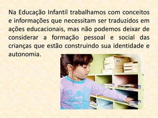 Na Educação Infantil trabalhamos com conceitos
e informações que necessitam ser traduzidos em
ações educacionais, mas não podemos deixar de
considerar a formação pessoal e social das
crianças que estão construindo sua identidade e
autonomia.
 