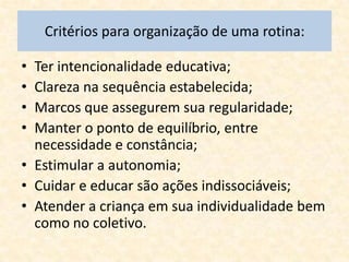 Critérios para organização de uma rotina:

• Ter intencionalidade educativa;
• Clareza na sequência estabelecida;
• Marcos que assegurem sua regularidade;
• Manter o ponto de equilíbrio, entre
  necessidade e constância;
• Estimular a autonomia;
• Cuidar e educar são ações indissociáveis;
• Atender a criança em sua individualidade bem
  como no coletivo.
 