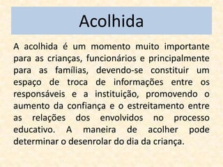 Acolhida
A acolhida é um momento muito importante
para as crianças, funcionários e principalmente
para as famílias, devendo-se constituir um
espaço de troca de informações entre os
responsáveis e a instituição, promovendo o
aumento da confiança e o estreitamento entre
as relações dos envolvidos no processo
educativo. A maneira de acolher pode
determinar o desenrolar do dia da criança.
 