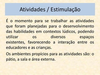 Atividades / Estimulação
É o momento para se trabalhar as atividades
que foram planejadas para o desenvolvimento
das habilidades em contextos lúdicos, podendo
utilizar        os        diversos      espaços
existentes, favorecendo a interação entre os
educadores e as crianças.
Os ambientes propícios para as atividades são: o
pátio, a sala e área externa.
 