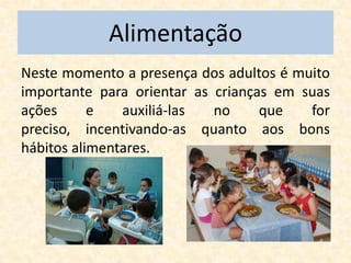 Alimentação
Neste momento a presença dos adultos é muito
importante para orientar as crianças em suas
ações      e   auxiliá-las  no     que   for
preciso, incentivando-as quanto aos bons
hábitos alimentares.
 