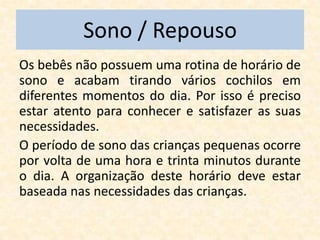 Sono / Repouso
Os bebês não possuem uma rotina de horário de
sono e acabam tirando vários cochilos em
diferentes momentos do dia. Por isso é preciso
estar atento para conhecer e satisfazer as suas
necessidades.
O período de sono das crianças pequenas ocorre
por volta de uma hora e trinta minutos durante
o dia. A organização deste horário deve estar
baseada nas necessidades das crianças.
 