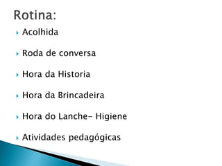 Acolhida
 Roda de conversa
 Hora da Historia
 Hora da Brincadeira
 Hora do Lanche- Higiene
 Atividades pedagógicas
 