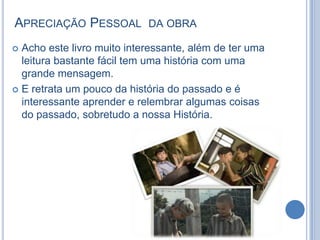 APRECIAÇÃO PESSOAL

DA OBRA

Acho este livro muito interessante, além de ter uma
leitura bastante fácil tem uma história com uma
grande mensagem.
 E retrata um pouco da história do passado e é
interessante aprender e relembrar algumas coisas
do passado, sobretudo a nossa História.


 