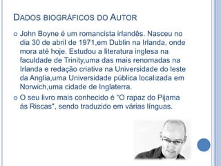 DADOS BIOGRÁFICOS DO AUTOR
John Boyne é um romancista irlandês. Nasceu no
dia 30 de abril de 1971,em Dublin na Irlanda, onde
mora até hoje. Estudou a literatura inglesa na
faculdade de Trinity,uma das mais renomadas na
Irlanda e redação criativa na Universidade do leste
da Anglia,uma Universidade pública localizada em
Norwich,uma cidade de Inglaterra.
 O seu livro mais conhecido é “O rapaz do Pijama
ás Riscas", sendo traduzido em várias línguas.


 