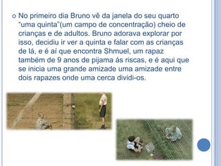 

No primeiro dia Bruno vê da janela do seu quarto
“uma quinta”(um campo de concentração) cheio de
crianças e de adultos. Bruno adorava explorar por
isso, decidiu ir ver a quinta e falar com as crianças
de lá, e é aí que encontra Shmuel, um rapaz
também de 9 anos de pijama ás riscas, e é aqui que
se inicia uma grande amizade uma amizade entre
dois rapazes onde uma cerca dividi-os.

 