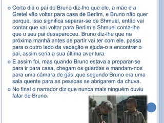 Certo dia o pai do Bruno diz-lhe que ele, a mãe e a
Gretel vão voltar para casa de Berlim, e Bruno não quer
porque, isso significa separar-se de Shmuel, então vai
contar que vai voltar para Berlim e Shmuel conta-lhe
que o seu pai desapareceu. Bruno diz-lhe que na
próxima manhã antes de partir vai ter com ele, passa
para o outro lado da vedação e ajuda-o a encontrar o
pai, assim seria a sua última aventura.
 E assim foi, mas quando Bruno estava a preparar-se
para ir para casa, chegam os guardas e mandam-nos
para uma câmara de gás ,que segundo Bruno era uma
sala quente para as pessoas se abrigarem da chuva.
 No final o narrador diz que nunca mais ninguém ouviu
falar de Bruno.


 