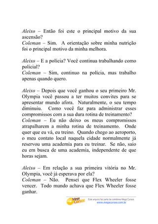 Aleixo – Então foi este o principal motivo da sua
ascensão?
Coleman – Sim. A orientação sobre minha nutrição
foi o principal motivo da minha melhora.

Aleixo – E a polícia? Você continua trabalhando como
policial?
Coleman – Sim, continuo na polícia, mas trabalho
apenas quando quero.

Aleixo – Depois que você ganhou o seu primeiro Mr.
Olympia você passou a ter muitos convites para se
apresentar mundo afora. Naturalmente, o seu tempo
diminuiu. Como você faz para administrar esses
compromissos com a sua dura rotina de treinamento?
Coleman – Eu não deixo os meus compromissos
atrapalharem a minha rotina de treinamento. Onde
quer que eu vá, eu treino. Quando chego ao aeroporto,
o meu contato local naquela cidade normalmente já
reservou uma academia para eu treinar. Se não, saio
eu em busca de uma academia, independente de que
horas sejam.

Aleixo – Em relação a sua primeira vitória no Mr.
Olympia, você já esperava por ela?
Coleman – Não. Pensei que Flex Wheeler fosse
vencer. Todo mundo achava que Flex Wheeler fosse
ganhar.
 