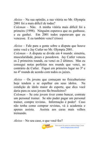 Aleixo – Na sua opinião, a sua vitória no Mr. Olympia
2001 foi a mais difícil de todas?
Coleman – Não. A minha vitória mais difícil foi a
primeira (1998). Ninguém esperava que eu ganhasse,
e eu ganhei. Em 2001 todos esperavam que eu
vencesse. E eu também venci! (risos)

Aleixo – Fale para a gente sobre a disputa que houve
entre você e Jay Cutler no Mr. Olympia 2001.
Coleman – A disputa se divide em 4 rounds: simetria,
muscularidade, poses e posedown. Jay Cutler venceu
os 2 primeiros rounds, eu venci os 2 últimos. Mas eu
consegui notas perfeitas nos rounds que venci, ao
contrário de Cutler. Fiquei em primeiro lugar no 3o e
no 4o rounds de acordo com todos os juízes.

Aleixo – Os jovens que começam no fisiculturismo
hoje tendem a se espelhar em seus ídolos. Na
condição de ídolo maior do esporte, que dica você
daria para os seus jovens fãs brasileiros?
Coleman – Se este jovem tiver como bancar, contrate
um personal trainer. Se não puder pagar um personal
trainer, compre revistas. Informação é poder! Caso
não tenha como comprar revistas, vá à academia e
apenas assista.      Assista aos caras mais velhos
treinando.

Aleixo – No seu caso, o que você fez?
 