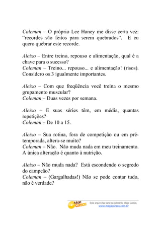 Coleman – O próprio Lee Haney me disse certa vez:
“recordes são feitos para serem quebrados”. E eu
quero quebrar este recorde.

Aleixo – Entre treino, repouso e alimentação, qual é a
chave para o sucesso?
Coleman – Treino... repouso... e alimentação! (risos).
Considero os 3 igualmente importantes.

Aleixo – Com que freqüência você treina o mesmo
grupamento muscular?
Coleman – Duas vezes por semana.

Aleixo – E suas séries têm, em média, quantas
repetições?
Coleman – De 10 a 15.

Aleixo – Sua rotina, fora de competição ou em pré-
temporada, altera-se muito?
Coleman – Não. Não muda nada em meu treinamento.
A única alteração é quanto à nutrição.

Aleixo – Não muda nada? Está escondendo o segredo
do campeão?
Coleman – (Gargalhadas!) Não se pode contar tudo,
não é verdade?
 