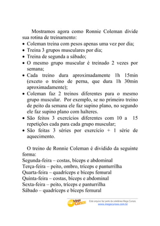 Mostramos agora como Ronnie Coleman divide
sua rotina de treinamento:
• Coleman treina com pesos apenas uma vez por dia;
• Treina 3 grupos musculares por dia;
• Treina de segunda a sábado;
• O mesmo grupo muscular é treinado 2 vezes por
  semana;
• Cada treino dura aproximadamente 1h 15min
  (exceto o treino de perna, que dura 1h 30min
  aproximadamente);
• Coleman faz 2 treinos diferentes para o mesmo
  grupo muscular. Por exemplo, se no primeiro treino
  de peito da semana ele faz supino plano, no segundo
  ele faz supino plano com halteres.
• São feitos 3 exercícios diferentes com 10 a 15
  repetições cada para cada grupo muscular;
• São feitas 3 séries por exercício + 1 série de
  aquecimento.

  O treino de Ronnie Coleman é dividido da seguinte
forma:
Segunda-feira – costas, bíceps e abdominal
Terça-feira – peito, ombro, tríceps e panturrilha
Quarta-feira – quadríceps e bíceps femural
Quinta-feira – costas, bíceps e abdominal
Sexta-feira – peito, tríceps e panturrilha
Sábado – quadríceps e bíceps femural
 