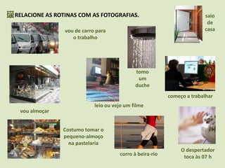 RELACIONE AS ROTINAS COM AS FOTOGRAFIAS.saio de casavou de carro para o trabalhotomo um duchecomeço a trabalharleio ou vejo um filmevou almoçarCostumo tomar o pequeno-almoço na pastelariaO despertador toca às 07 hcorro à beira-rio