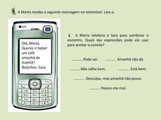 A Marta recebe a seguinte mensagem no telemóvel. Leia-a.  A Marta telefona à Sara para combinar o encontro. Quais das expressões pode ela usar para aceitar o convite?……….. Pode ser.	 ………..  Amanhã não dá.……….. Não calha bem.	 ………..  Está bem.………..  Desculpa, mas amanhã não posso.……….. Parece-me mal.Olá, Marta. Queres ir beber um café amanhã de manhã? Beijinhos. Sara