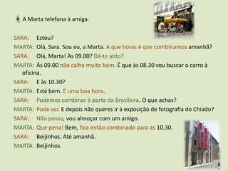 A Marta telefona à amiga.SARA:	Estou?MARTA:	Olá, Sara. Sou eu, a Marta. A que horas é que combinamos amanhã?SARA:	Olá, Marta! Às 09.00? Dá-te jeito?MARTA:	Às 09.00 não calha muito bem. É que às 08.30 vou buscar o carro à oficina.SARA: 	E às 10.30?MARTA:	Está bem. É uma boa hora.SARA:Podemos combinar à porta da Brasileira. O que achas?MARTA:Pode ser. E depois não queres ir à exposição de fotografia do Chiado?SARA:Não posso, vou almoçar com um amigo.MARTA:Que pena! Bem, fica então combinado para as 10.30.SARA:	Beijinhos. Até amanhã.MARTA:	Beijinhos.