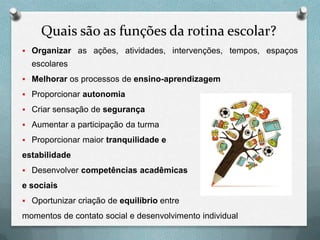 Quais são as funções da rotina escolar?
 Organizar as ações, atividades, intervenções, tempos, espaços

escolares
 Melhorar os processos de ensino-aprendizagem
 Proporcionar autonomia
 Criar sensação de segurança
 Aumentar a participação da turma
 Proporcionar maior tranquilidade e

estabilidade
 Desenvolver competências acadêmicas

e sociais
 Oportunizar criação de equilíbrio entre

momentos de contato social e desenvolvimento individual

 