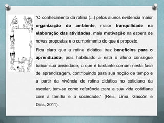 “O conhecimento da rotina (...) pelos alunos evidencia maior

organização

do

ambiente,

maior

tranquilidade

na

elaboração das atividades, mais motivação na espera de
novas propostas e o cumprimento do que é proposto.
Fica claro que a rotina didática traz benefícios para o
aprendizado, pois habituado a esta o aluno consegue
baixar sua ansiedade, o que é bastante comum nesta fase
de aprendizagem, contribuindo para sua noção de tempo e

a partir da vivência de rotina didática no cotidiano da
escolar, tem-se como referência para a sua vida cotidiana
com a família e a sociedade.” (Reis, Lima, Gascón e
Dias, 2011).

 