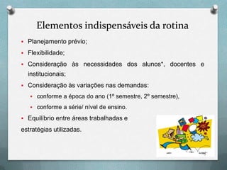 Elementos indispensáveis da rotina
 Planejamento prévio;
 Flexibilidade;
 Consideração às necessidades dos alunos*, docentes e

institucionais;
 Consideração às variações nas demandas:
 conforme a época do ano (1º semestre, 2º semestre),
 conforme a série/ nível de ensino.

 Equilíbrio entre áreas trabalhadas e

estratégias utilizadas.

 