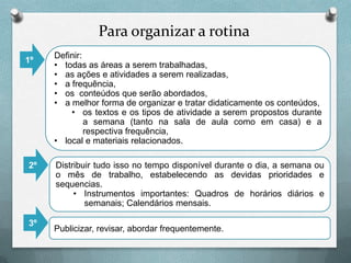 Para organizar a rotina
1º

2º

3º

Definir:
• todas as áreas a serem trabalhadas,
• as ações e atividades a serem realizadas,
• a frequência,
• os conteúdos que serão abordados,
• a melhor forma de organizar e tratar didaticamente os conteúdos,
• os textos e os tipos de atividade a serem propostos durante
a semana (tanto na sala de aula como em casa) e a
respectiva frequência,
• local e materiais relacionados.
Distribuir tudo isso no tempo disponível durante o dia, a semana ou
o mês de trabalho, estabelecendo as devidas prioridades e
sequencias.
• Instrumentos importantes: Quadros de horários diários e
semanais; Calendários mensais.

Publicizar, revisar, abordar frequentemente.

 
