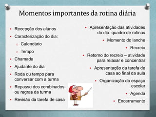 Momentos importantes da rotina diária
 Recepção dos alunos
 Caracterização do dia:
o Calendário
o Tempo
 Chamada
 Ajudante do dia
 Roda ou tempo para

conversar com a turma
 Repasse dos combinados

ou regras da turma
 Revisão da tarefa de casa

 Apresentação das atividades

do dia: quadro de rotinas
 Momento do lanche
 Recreio
 Retorno do recreio – atividade

para relaxar e concentrar
 Apresentação da tarefa de

casa ao final da aula
 Organização do espaço

escolar
 Agenda
 Encerramento

 