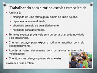 Trabalhando com a rotina escolar estabelecida
 A rotina é:
 planejada de uma forma geral/ ampla no início do ano,
 replanejada semanalmente,
 abordada em sala de aula diariamente,
 revisitada constantemente.
 Torne os eventos previsíveis sem perder a chama da novidade

e do inesperado.
 Crie um espaço para expor a rotina e trabalhar com ela

pedagogicamente.
 Aborde a rotina diariamente com os alunos e fale sobre

modificações.
 Crie rituais, as crianças gostam disso e eles

auxiliam a fixar a rotina.

 