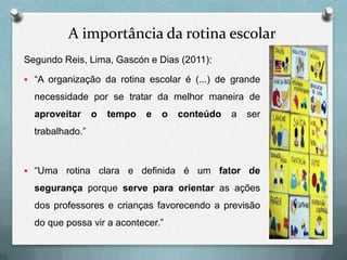 A importância da rotina escolar
Segundo Reis, Lima, Gascón e Dias (2011):
 “A organização da rotina escolar é (...) de grande

necessidade por se tratar da melhor maneira de

aproveitar

o

tempo

e

o

conteúdo

a

ser

trabalhado.”

 “Uma

rotina clara e definida é um fator de

segurança porque serve para orientar as ações
dos professores e crianças favorecendo a previsão
do que possa vir a acontecer.”

 