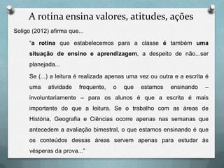 A rotina ensina valores, atitudes, ações
Soligo (2012) afirma que...
“a rotina que estabelecemos para a classe é também uma
situação de ensino e aprendizagem, a despeito de não...ser

planejada...
Se (...) a leitura é realizada apenas uma vez ou outra e a escrita é
uma

atividade

frequente,

o

que

estamos

ensinando

–

involuntariamente – para os alunos é que a escrita é mais
importante do que a leitura. Se o trabalho com as áreas de
História, Geografia e Ciências ocorre apenas nas semanas que
antecedem a avaliação bimestral, o que estamos ensinando é que

os conteúdos dessas áreas servem apenas para estudar às
vésperas da prova...”

 