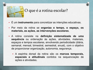 O que é a rotina escolar?
 É um instrumento para concretizar as intenções educativas.
 Por meio da rotina se organiza o tempo, o espaço, os

materiais, as ações, as intervenções escolares.
 A rotina consiste na definição sistematizada de uma

sequência ou ordenação às ações, atividades, materiais,
espaços e tempos escolares, envolvendo periodicidade (diária,
semanal, mensal, bimestral, semestral, anual), com o objetivo
de proporcionar organização, autonomia, segurança.
 A espinha dorsal da rotina são os marcos temporais,

espaciais e atitudinais contidos na sequenciação de
ações e atividades.

 