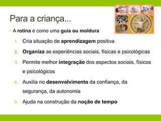 Para a criança...
• A rotina é como uma guia ou moldura
1. Cria situação de aprendizagem positiva
2. Organiza as experiências sociais, físicas e psicológicas
3. Permite melhor integração dos aspectos sociais, físicos
e psicológicos
4. Auxilia no desenvolvimento da confiança, da
segurança, da autonomia
5. Ajuda na construção da noção de tempo
 
