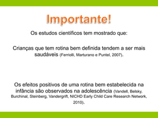 Os estudos científicos tem mostrado que:
Crianças que tem rotina bem definida tendem a ser mais
saudáveis (Ferriolli, Marturano e Puntel, 2007).
Os efeitos positivos de uma rotina bem estabelecida na
infância são observados na adolescência (Vandell, Belsky,
Burchinal, Steinberg, Vandergrift, NICHD Early Child Care Research Network,
2010).
 