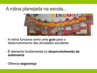 A rotina planejada na escola...
• A rotina funciona como uma guia para o
desenvolvimento das atividades escolares
• É elemento fundamental no desenvolvimento da
autonomia
• Oferece segurança
 