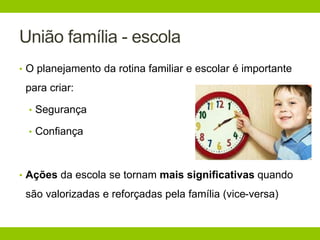 União família - escola
• O planejamento da rotina familiar e escolar é importante
para criar:
• Segurança
• Confiança
• Ações da escola se tornam mais significativas quando
são valorizadas e reforçadas pela família (vice-versa)
 