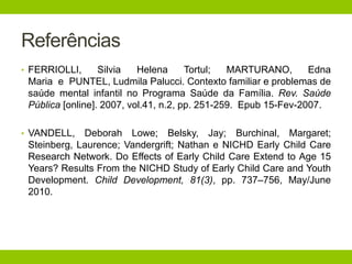 Referências
• FERRIOLLI, Silvia Helena Tortul; MARTURANO, Edna
Maria e PUNTEL, Ludmila Palucci. Contexto familiar e problemas de
saúde mental infantil no Programa Saúde da Família. Rev. Saúde
Pública [online]. 2007, vol.41, n.2, pp. 251-259. Epub 15-Fev-2007.
• VANDELL, Deborah Lowe; Belsky, Jay; Burchinal, Margaret;
Steinberg, Laurence; Vandergrift; Nathan e NICHD Early Child Care
Research Network. Do Effects of Early Child Care Extend to Age 15
Years? Results From the NICHD Study of Early Child Care and Youth
Development. Child Development, 81(3), pp. 737–756, May/June
2010.
 