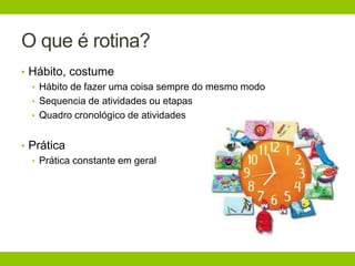 O que é rotina?
• Hábito, costume
• Hábito de fazer uma coisa sempre do mesmo modo
• Sequencia de atividades ou etapas
• Quadro cronológico de atividades
• Prática
• Prática constante em geral
 