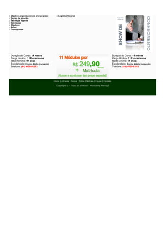 :: Objetivos organizacionais a longo prazo   :: Logística Reversa
:: Campo de atuação
:: Estratégia Vigente
:: Estratégias
:: Objetivos
:: Ações
:: Cronogramas




  Duração do Curso: 14 meses                                                                       Duração do Curso: 14 meses
  Carga Horária: 112horas/aulas                                                                    Carga Horária: 112 horas/aulas
  Idade Mínima: 14 anos                                                                            Idade Mínima: 14 anos
  Escolaridade: Ensino Médio (cursando)                                                            Escolaridade: Ensino Médio (cursando)
  Telefone: (44) 4009-8383                                                                         Telefone: (44) 4009-8383




                                             Copyright © - Todos os direitos - Microcamp Maringá
 