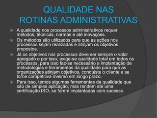 QUALIDADE NAS
ROTINAS ADMINISTRATIVAS
A qualidade nos processos administrativos requer
métodos, técnicas, normas e até inovações.
 Os métodos são utilizados para que as ações nos
processos sejam realizadas e atinjam os objetivos
propostos.
 Já os objetivos nos processos deve ser sempre o valor
agregado e por isso, exige-se qualidade total em todos os
processos, para isso faz-se necessário a implantação de
metodologias e ferramentas da qualidade para que as
organizações atinjam objetivos, conquiste o cliente e se
torne competitiva mesmo em longo prazo.
 Para isso, temos algumas ferramentas da qualidade que
são de simples aplicação, mas rendem até uma
certificação ISO, se forem implantadas com sucesso.


 