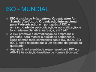 ISO - MUNDIAL






ISO é a sigla de International Organization for
Standardization, ou Organização Internacional
para Padronização, em português. A ISO é
uma entidade de padronização e normatização, e
foi criada em Genebra, na Suiça, em 1947.
A ISO promove a normatização de empresas e
produtos, para manter a qualidade permanente.
Suas normas mais conhecidas são a ISO 9000, ISO
9001, estão relacionadas a um sistema de gestão da
qualidade.
Aqui no Brasil a entidade responsável pela ISO é a
ABNT ( Associação brasileira de normas técnicas).

 