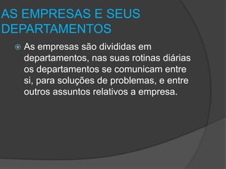 AS EMPRESAS E SEUS
DEPARTAMENTOS


As empresas são divididas em
departamentos, nas suas rotinas diárias
os departamentos se comunicam entre
si, para soluções de problemas, e entre
outros assuntos relativos a empresa.

 