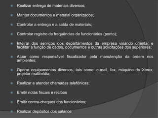 

Realizar entrega de materiais diversos;



Manter documentos e material organizados;



Controlar a entrega e a saída de materiais;



Controlar registro de frequências de funcionários (ponto);



Inteirar dos serviços dos departamentos da empresa visando orientar e
facilitar a função de dados, documentos e outras solicitações dos superiores;



Atuar como responsável fiscalizador pela manutenção da ordem nos
ambientes;



Operar equipamentos diversos, tais como: e-mail, fax, máquina de Xerox,
projetor multimídia;



Realizar e atender chamadas telefônicas;



Emitir notas fiscais e recibos



Emitir contra-cheques dos funcionários;



Realizar depósitos dos salários

 