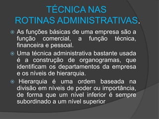 TÉCNICA NAS
ROTINAS ADMINISTRATIVAS.
As funções básicas de uma empresa são a
função comercial, a função técnica,
financeira e pessoal.
 Uma técnica administrativa bastante usada
é a construção de organogramas, que
identificam os departamentos da empresa
e os níveis de hierarquia.
 Hierarquia é uma ordem baseada na
divisão em níveis de poder ou importância,
de forma que um nível inferior é sempre
subordinado a um nível superior


 
