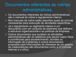 Documentos referentes as rotinas
administrativas.
Os documentos referentes às rotinas administrativas
são o manual de rotina e regulamento interno.
 Nos manuais de rotina estão descritos quais as normas
necessárias para execução de atividades específicas.
 Já o regulamento ou regimento interno é um
documento com um conjunto de diretrizes que definem
a estrutura organizacional e as políticas da empresa.
 Outros documentos que auxiliam as atividades
administrativas são os relatórios que devem expor fatos
e ocorrências para esclarecimento, dúvidas ou
informação de problemas e outros documentos
propostos para informações do interesse de um quadro
de colaboradores são documentos como a CI (circular
interna) e o ofício.


 