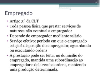 albertina.sousa@uol.com 
.br 
Empregado 
• Artigo 3º da CLT 
• Toda pessoa física que prestar serviços de 
natureza não eventual a empregador 
• Depende do empregador mediante salário 
• Serviço efetivo: período em que o empregado 
esteja à disposição do empregador, aguardando 
ou executando ordens 
• A prestação pode ser feita: no domicílio do 
empregado, mantida uma subordinação ao 
empregador e dele receba ordens, mantendo 
uma produção determinada. 
11 
 