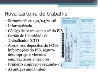 albertina.sousa@uol.com 
Nova carteira de trabalho 
• Portaria nº 210 30/04/2008 
• Informatizada 
• Código de barra com o nº do PIS 
• Cartão de Identidade do 
Trabalhador (CIT) 
• Acesso aos depósitos do FGTS, 
informações do PIS, seguro-desemprego 
e vínculos 
empregatícios anteriores 
• Primeiro emprego e segunda-via 
• As antigas ainda valem 
.br 
13 
 