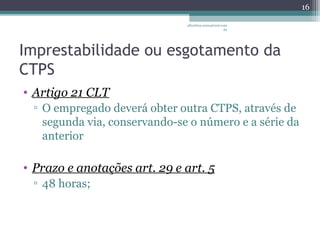 Imprestabilidade ou esgotamento da 
CTPS 
• Artigo 21 CLT 
▫ O empregado deverá obter outra CTPS, através de 
segunda via, conservando-se o número e a série da 
anterior 
• Prazo e anotações art. 29 e art. 5 
▫ 48 horas; 
16 
albertina.sousa@uol.com 
.br 
 