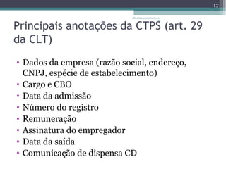 Principais anotações da CTPS (art. 29 
da CLT) 
• Dados da empresa (razão social, endereço, 
CNPJ, espécie de estabelecimento) 
• Cargo e CBO 
• Data da admissão 
• Número do registro 
• Remuneração 
• Assinatura do empregador 
• Data da saída 
• Comunicação de dispensa CD 
17 
albertina.sousa@uol.com 
.br 
 