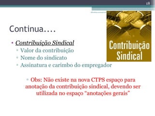 Continua.... 
• Contribuição Sindical 
▫ Valor da contribuição 
▫ Nome do sindicato 
▫ Assinatura e carimbo do empregador 
▫ Obs: Não existe na nova CTPS espaço para 
anotação da contribuição sindical, devendo ser 
utilizada no espaço “anotações gerais” 
18 
albertina.sousa@uol.com 
.br 
 