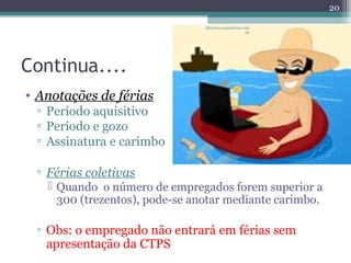 Continua.... 
• Anotações de férias 
▫ Período aquisitivo 
▫ Período e gozo 
▫ Assinatura e carimbo 
▫ Férias coletivas 
 Quando o número de empregados forem superior a 
300 (trezentos), pode-se anotar mediante carimbo. 
▫ Obs: o empregado não entrará em férias sem 
apresentação da CTPS 
20 
albertina.sousa@uol.com 
.br 
 